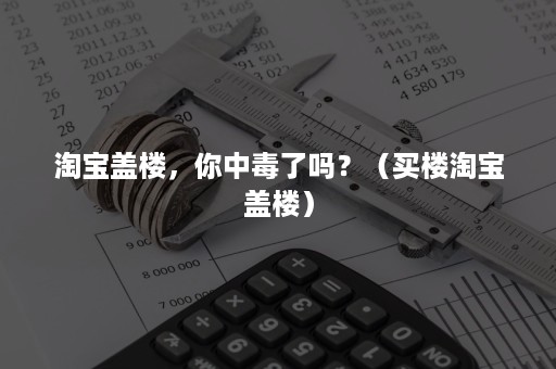 淘宝盖楼，你中毒了吗？（买楼淘宝盖楼）