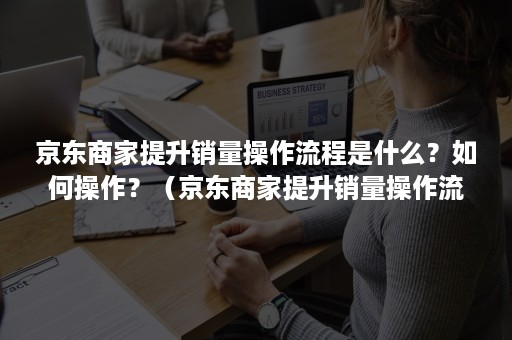 京东商家提升销量操作流程是什么？如何操作？（京东商家提升销量操作流程是什么?如何操作视频）