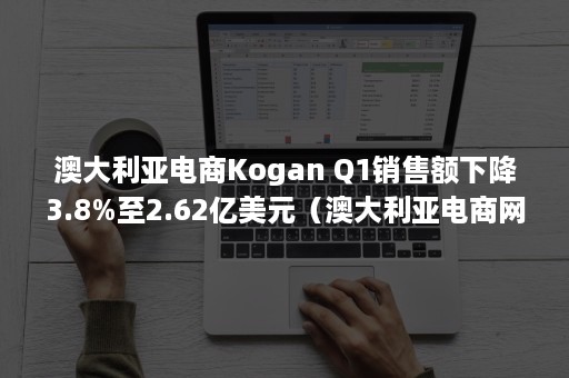 澳大利亚电商Kogan Q1销售额下降3.8%至2.62亿美元（澳大利亚电商网站）