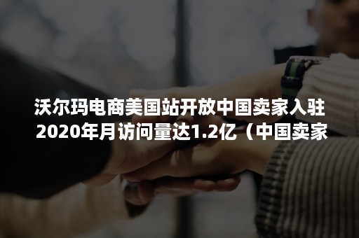 沃尔玛电商美国站开放中国卖家入驻 2020年月访问量达1.2亿（中国卖家如何入驻沃尔玛）