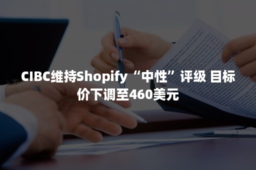 CIBC维持Shopify“中性”评级 目标价下调至460美元