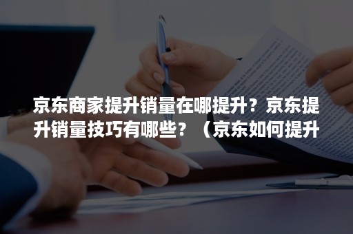 京东商家提升销量在哪提升？京东提升销量技巧有哪些？（京东如何提升销量）