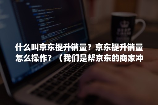 什么叫京东提升销量？京东提升销量怎么操作？（我们是帮京东的商家冲销量的）