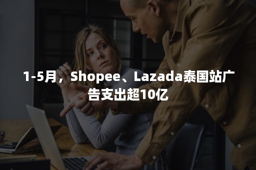 1-5月，Shopee、Lazada泰国站广告支出超10亿