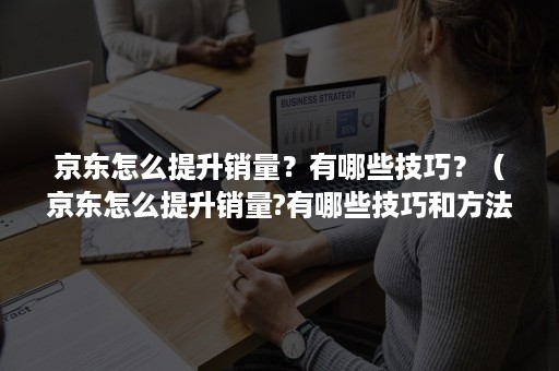 京东怎么提升销量？有哪些技巧？（京东怎么提升销量?有哪些技巧和方法）