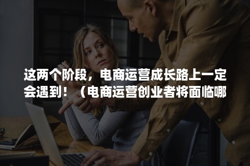 这两个阶段，电商运营成长路上一定会遇到！（电商运营创业者将面临哪些挑战）