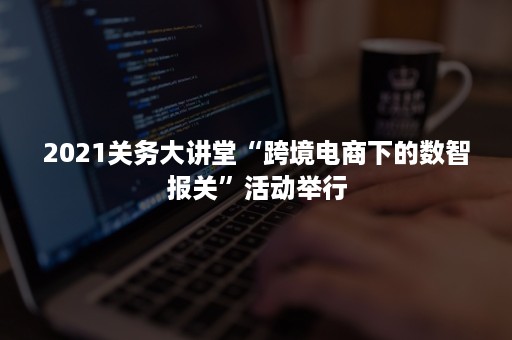 2021关务大讲堂“跨境电商下的数智报关”活动举行