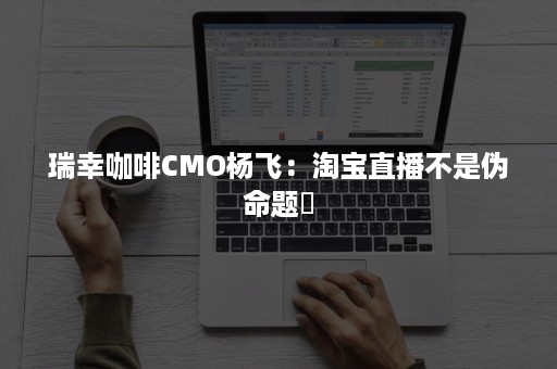 瑞幸咖啡CMO杨飞：淘宝直播不是伪命题​