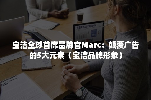 宝洁全球首席品牌官Marc：颠覆广告的5大元素（宝洁品牌形象）