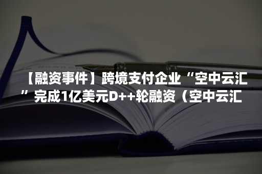 【融资事件】跨境支付企业“空中云汇”完成1亿美元D++轮融资（空中云汇跨境收款平台）