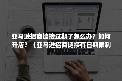 亚马逊招商链接过期了怎么办？如何开店？（亚马逊招商链接有日期限制吗）