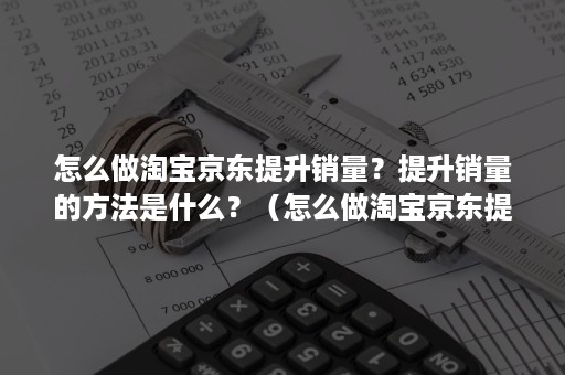 怎么做淘宝京东提升销量？提升销量的方法是什么？（怎么做淘宝京东提升销量?提升销量的方法是什么呀）