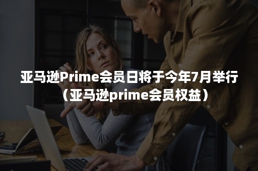 亚马逊Prime会员日将于今年7月举行（亚马逊prime会员权益）