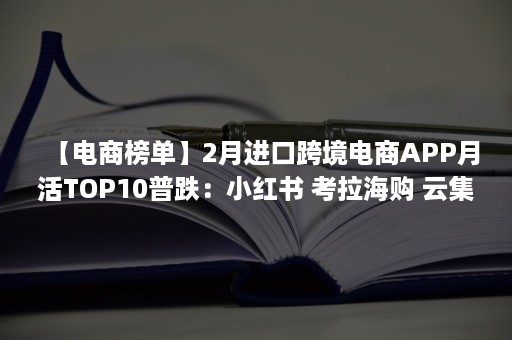 【电商榜单】2月进口跨境电商APP月活TOP10普跌：小红书 考拉海购 云集 洋码头 波罗蜜居前五（跨境电商最新资讯）