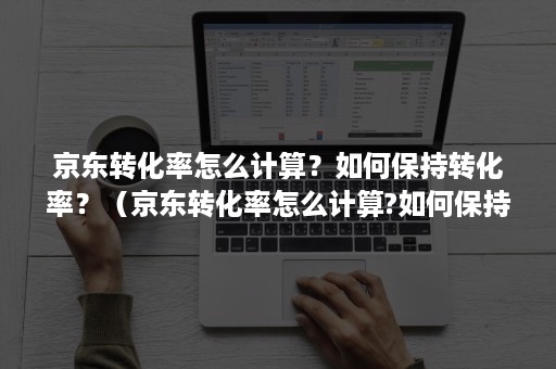 京东转化率怎么计算？如何保持转化率？（京东转化率怎么计算?如何保持转化率呢）