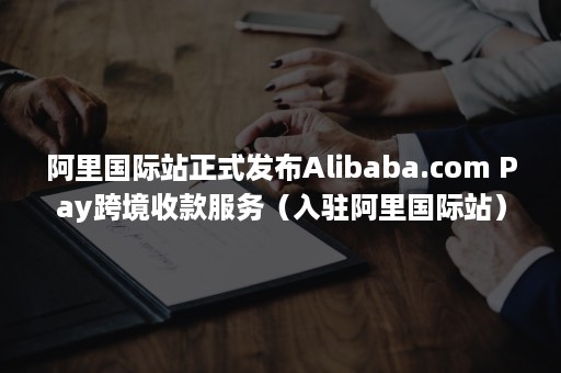 阿里国际站正式发布Alibaba.com Pay跨境收款服务（入驻阿里国际站）