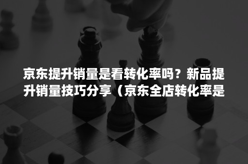 京东提升销量是看转化率吗？新品提升销量技巧分享（京东全店转化率是什么意思）