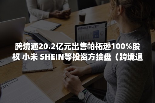 跨境通20.2亿元出售帕拓逊100%股权 小米 SHEIN等投资方接盘（跨境通出售帕拓逊协议）