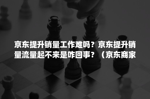 京东提升销量工作难吗？京东提升销量流量起不来是咋回事？（京东商家怎么提高销量）