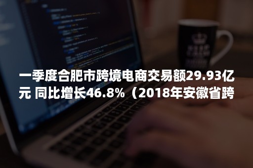 一季度合肥市跨境电商交易额29.93亿元 同比增长46.8%（2018年安徽省跨境电商交易额）