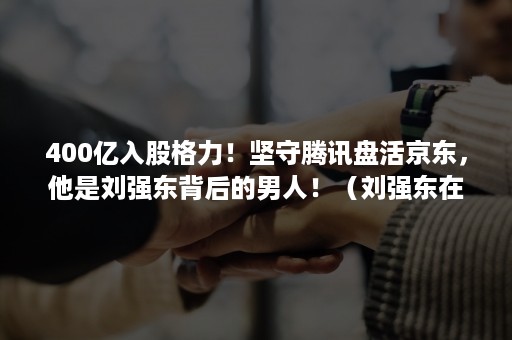 400亿入股格力！坚守腾讯盘活京东，他是刘强东背后的男人！（刘强东在京东公司的股权）