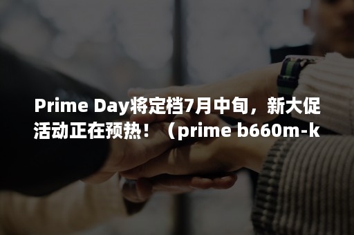 Prime Day将定档7月中旬，新大促活动正在预热！（prime b660m-k d4）