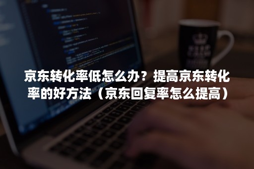 京东转化率低怎么办？提高京东转化率的好方法（京东回复率怎么提高）