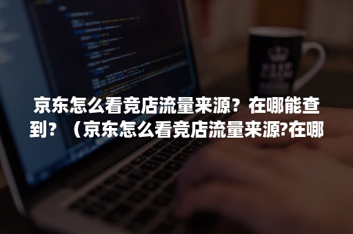 京东怎么看竞店流量来源？在哪能查到？（京东怎么看竞店流量来源?在哪能查到记录）