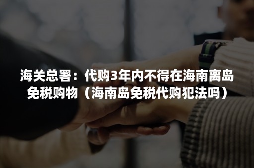 海关总署：代购3年内不得在海南离岛免税购物（海南岛免税代购犯法吗）