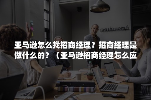 亚马逊怎么找招商经理？招商经理是做什么的？（亚马逊招商经理怎么应聘）