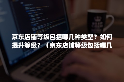 京东店铺等级包括哪几种类型？如何提升等级？（京东店铺等级包括哪几种类型?如何提升等级的方法）