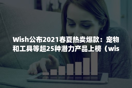 Wish公布2021春夏热卖爆款：宠物和工具等超25种潜力产品上榜（wish热销品类有哪些）