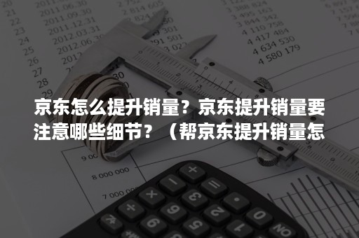 京东怎么提升销量？京东提升销量要注意哪些细节？（帮京东提升销量怎么做）