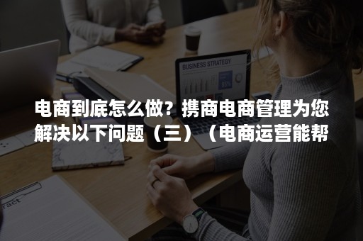 电商到底怎么做？携商电商管理为您解决以下问题（三）（电商运营能帮企业解决什么问题）