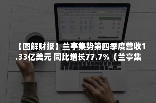 【图解财报】兰亭集势第四季度营收1.33亿美元 同比增长77.7%（兰亭集势年报）