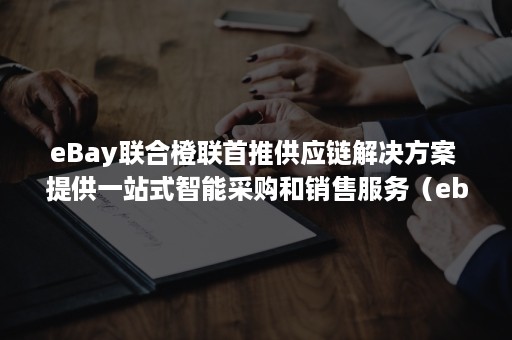 eBay联合橙联首推供应链解决方案 提供一站式智能采购和销售服务（ebay 橙联）