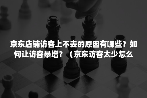 京东店铺访客上不去的原因有哪些？如何让访客暴增？（京东访客太少怎么办）