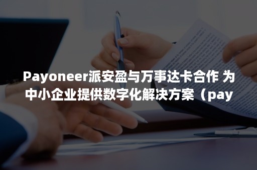 Payoneer派安盈与万事达卡合作 为中小企业提供数字化解决方案（payoneer派安盈待遇）