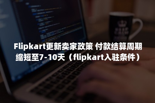 Flipkart更新卖家政策 付款结算周期缩短至7-10天（flipkart入驻条件）