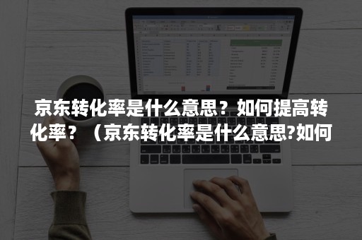 京东转化率是什么意思？如何提高转化率？（京东转化率是什么意思?如何提高转化率的）