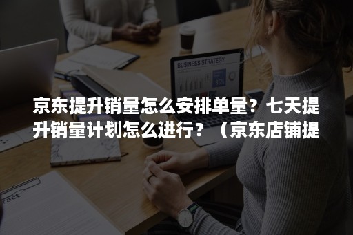 京东提升销量怎么安排单量？七天提升销量计划怎么进行？（京东店铺提高销量的方法）