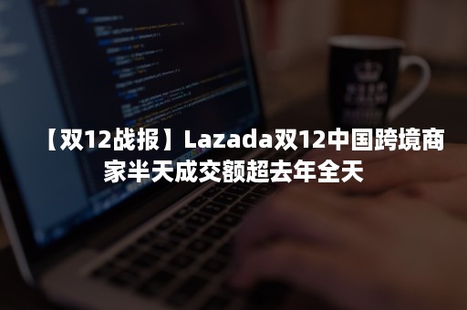 【双12战报】Lazada双12中国跨境商家半天成交额超去年全天