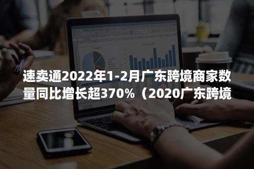 速卖通2022年1-2月广东跨境商家数量同比增长超370%（2020广东跨境电商交易额）