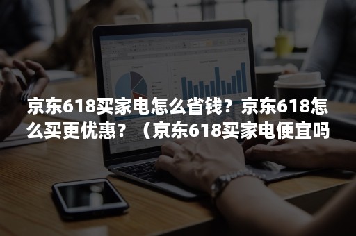 京东618买家电怎么省钱？京东618怎么买更优惠？（京东618买家电便宜吗）