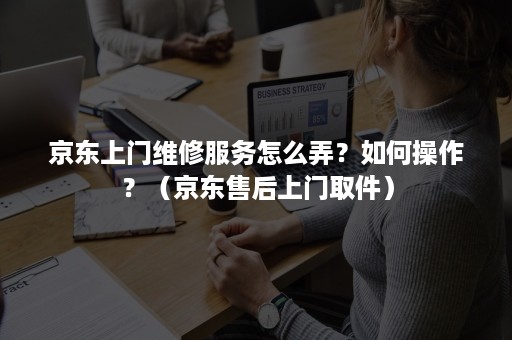 京东上门维修服务怎么弄？如何操作？（京东售后上门取件）