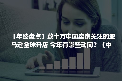 【年终盘点】数十万中国卖家关注的亚马逊全球开店 今年有哪些动向？（中国卖家在亚马逊开店）