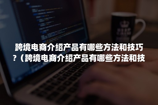 跨境电商介绍产品有哪些方法和技巧?（跨境电商介绍产品有哪些方法和技巧视频）