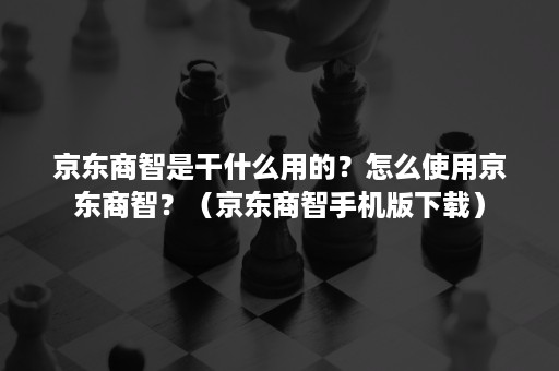 京东商智是干什么用的？怎么使用京东商智？（京东商智手机版下载）