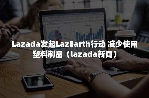 Lazada发起LazEarth行动 减少使用塑料制品（lazada新闻）