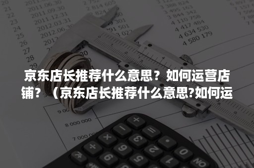 京东店长推荐什么意思？如何运营店铺？（京东店长推荐什么意思?如何运营店铺服务）